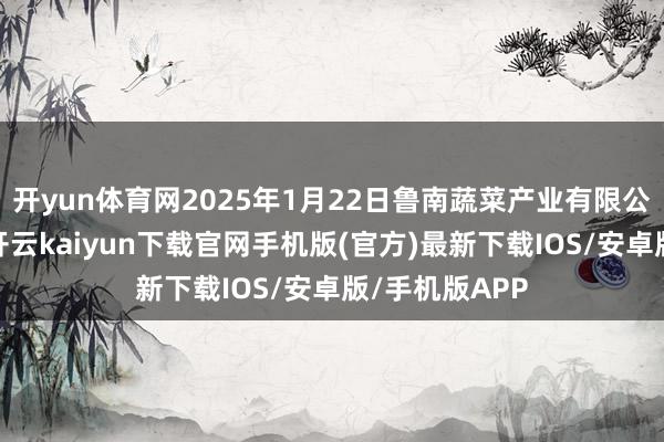 开yun体育网2025年1月22日鲁南蔬菜产业有限公司价钱行情-开云kaiyun下载官网手机版(官方)最新下载IOS/安卓版/手机版APP