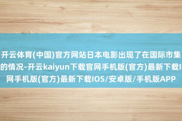 开云体育(中国)官方网站日本电影出现了在国际市集的进展优于原土市集的情况-开云kaiyun下载官网手机版(官方)最新下载IOS/安卓版/手机版APP