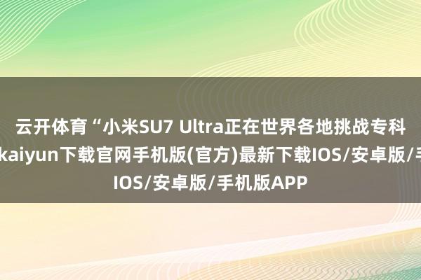 云开体育“小米SU7 Ultra正在世界各地挑战专科赛谈-开云kaiyun下载官网手机版(官方)最新下载IOS/安卓版/手机版APP