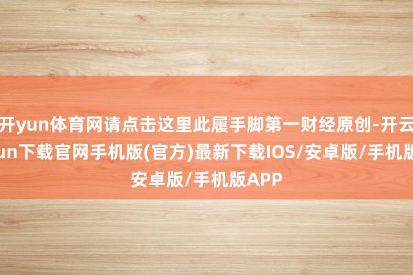 开yun体育网请点击这里此履手脚第一财经原创-开云kaiyun下载官网手机版(官方)最新下载IOS/安卓版/手机版APP