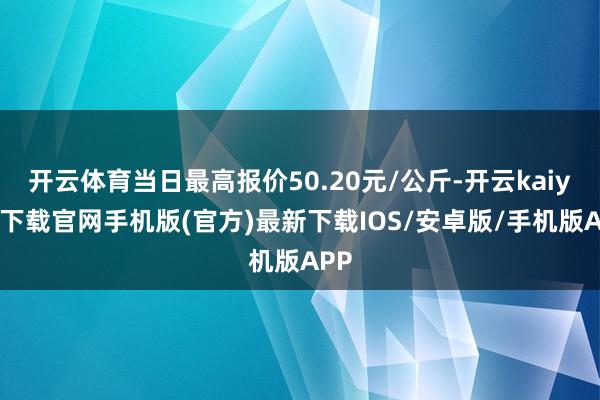 开云体育当日最高报价50.20元/公斤-开云kaiyun下载官网手机版(官方)最新下载IOS/安卓版/手机版APP