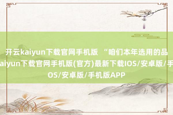 开云kaiyun下载官网手机版  “咱们本年选用的品种-开云kaiyun下载官网手机版(官方)最新下载IOS/安卓版/手机版APP
