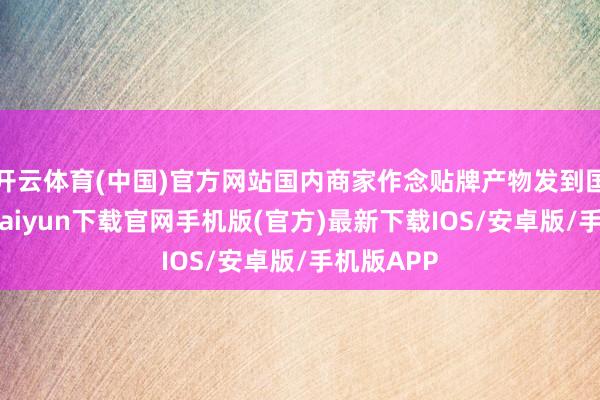 开云体育(中国)官方网站国内商家作念贴牌产物发到国际-开云kaiyun下载官网手机版(官方)最新下载IOS/安卓版/手机版APP