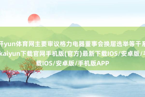 开yun体育网主要审议格力电器董事会换届选举等干系议案-开云kaiyun下载官网手机版(官方)最新下载IOS/安卓版/手机版APP