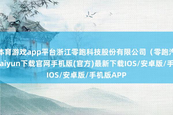 体育游戏app平台浙江零跑科技股份有限公司（零跑汽车-开云kaiyun下载官网手机版(官方)最新下载IOS/安卓版/手机版APP