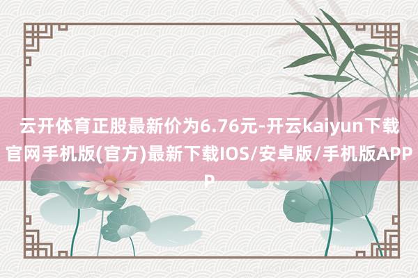 云开体育正股最新价为6.76元-开云kaiyun下载官网手机版(官方)最新下载IOS/安卓版/手机版APP